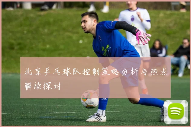 北京乒乓球队控制策略分析与热点解读探讨