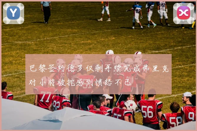 巴黎签约德罗仅剩手续完成弗里克对小将被挖感到愤怒不已