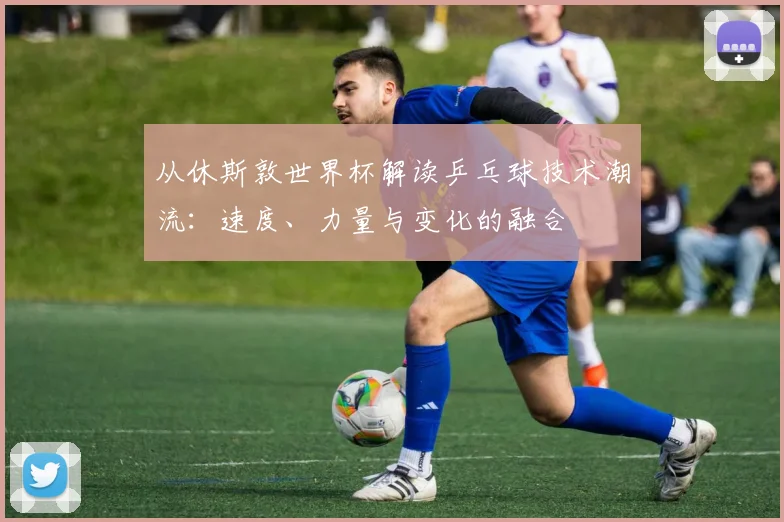 从休斯敦世界杯解读乒乓球技术潮流：速度、力量与变化的融合