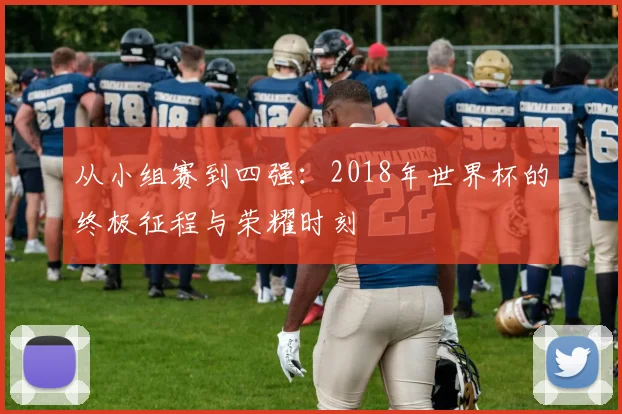 从小组赛到四强：2018年世界杯的终极征程与荣耀时刻