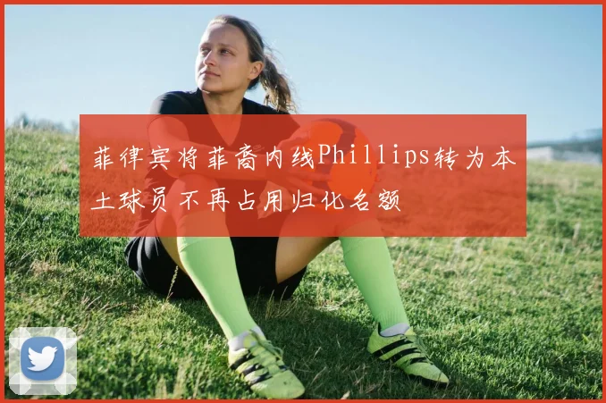 菲律宾将菲裔内线Phillips转为本土球员不再占用归化名额
