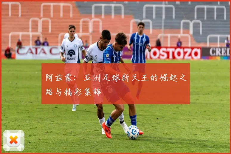 阿兹蒙：亚洲足球新天王的崛起之路与精彩集锦